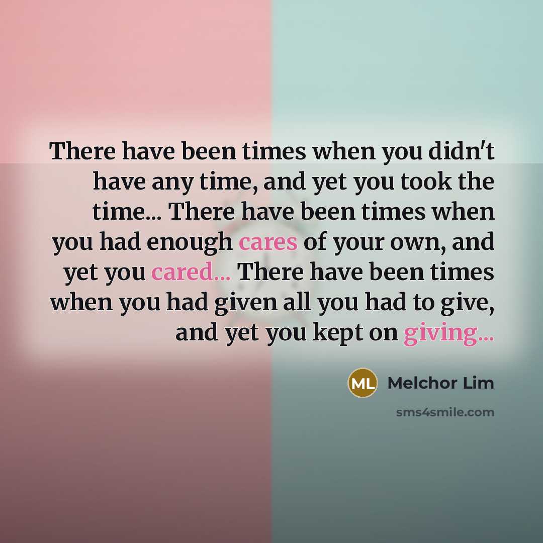 “There have been times when you didn't have any time, and yet you took the time... There have been times when you had enough cares of your own, and yet you cared... There have been times when you had given all you had to give, and yet you kept on giving...” quote by Melchor Lim