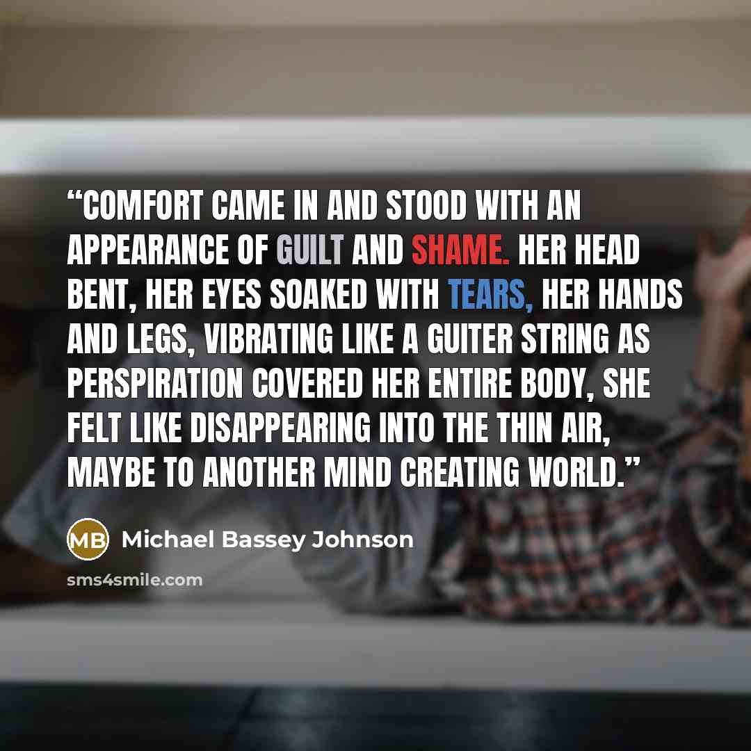 “Comfort came in and stood with an appearance of guilt and shame. Her head bent, her eyes soaked with tears, her hands and legs, vibrating like a guiter string as perspiration covered her entire body, she felt like disappearing into the thin air, maybe to another mind creating world.” quote by Michael Bassey Johnson