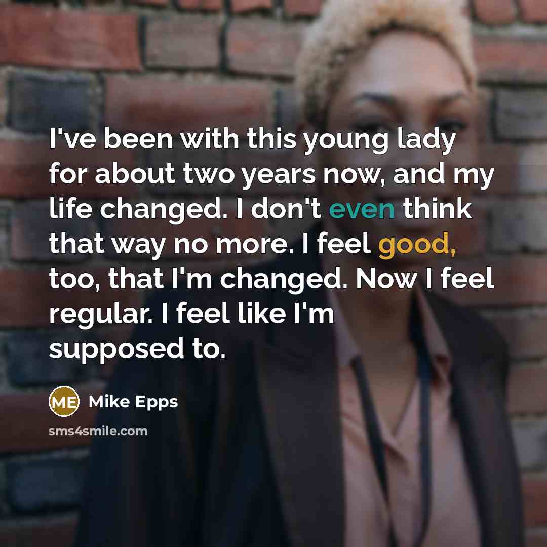 “I've been with this young lady for about two years now, and my life changed. I don't even think that way no more. I feel good, too, that I'm changed. Now I feel regular. I feel like I'm supposed to.” quote by Mike Epps