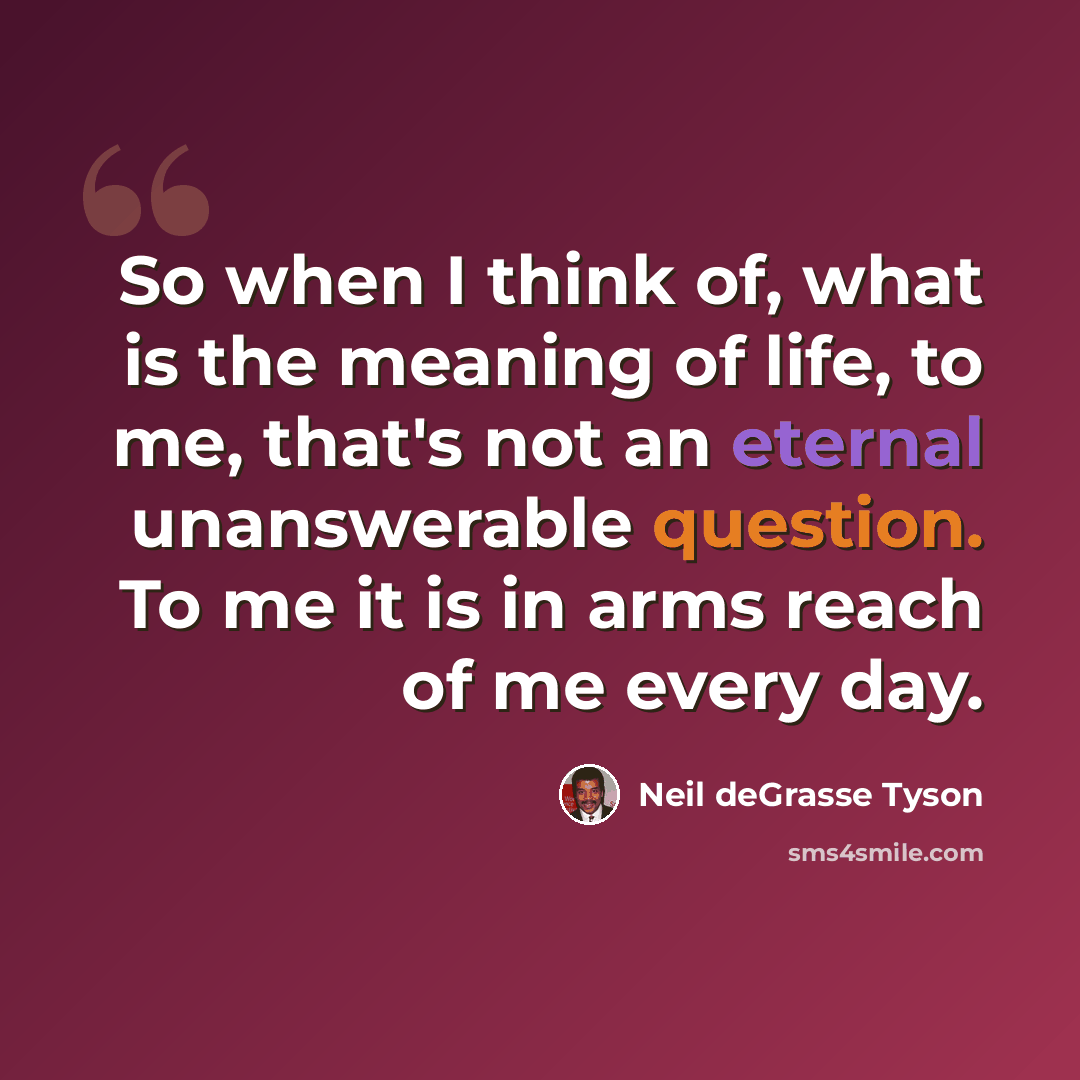 “So when I think of, what is the meaning of life, to me, that's not an eternal unanswerable question. To me it is in arms reach of me every day.” quote by Neil deGrasse Tyson