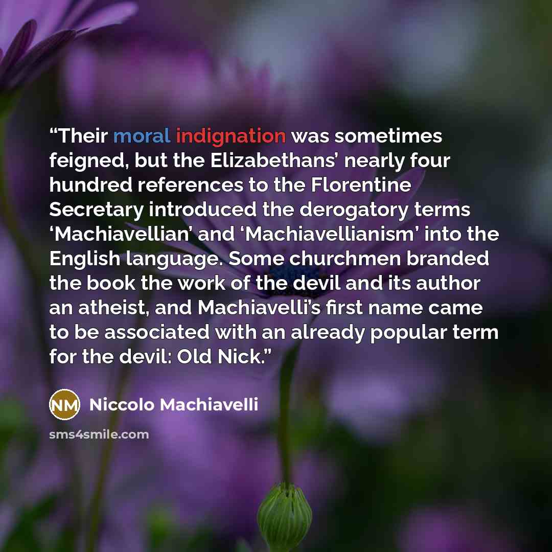 “Their moral indignation was sometimes feigned, but the Elizabethans’ nearly four hundred references to the Florentine Secretary introduced the derogatory terms ‘Machiavellian’ and ‘Machiavellianism’ into the English language. Some churchmen branded the book the work of the devil and its author an…” quote by Niccolò Machiavelli