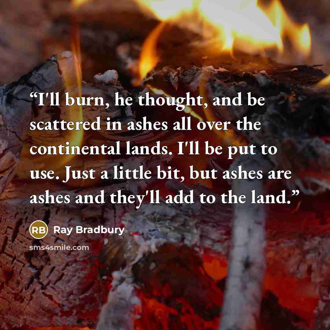 “I'll burn, he thought, and be scattered in ashes all over the continental lands. I'll be put to use. Just a little bit, but ashes are ashes and they'll add to the land.” quote by Ray Bradbury