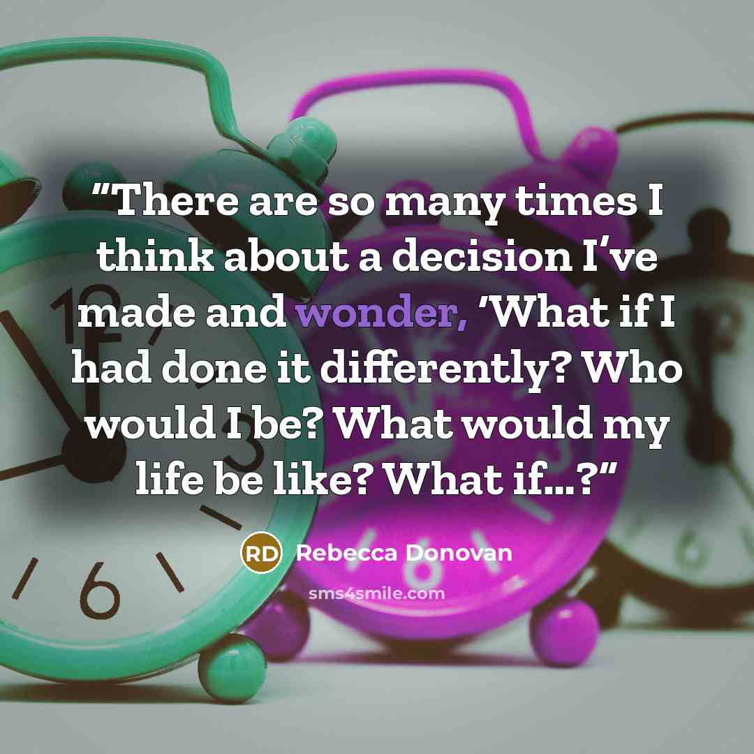 “There are so many times I think about a decision I’ve made and wonder, ‘What if I had done it differently? Who would I be? What would my life be like? What if…?” quote by Rebecca Donovan