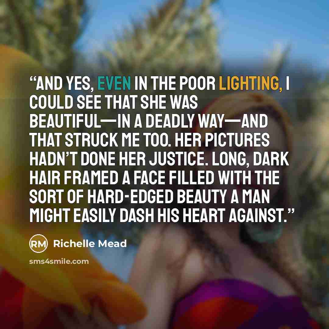 “And yes, even in the poor lighting, I could see that she was beautiful—in a deadly way—and that struck me too. Her pictures hadn’t done her justice. Long, dark hair framed a face filled with the sort of hard-edged beauty a man might easily dash his heart against.” quote by Richelle Mead