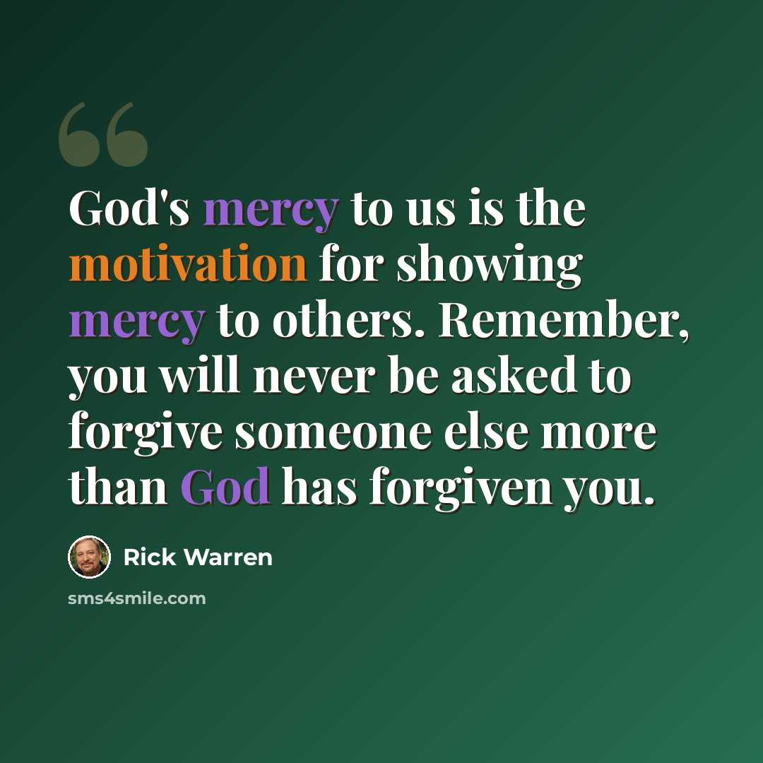 “God's mercy to us is the motivation for showing mercy to others. Remember, you will never be asked to forgive someone else more than God has forgiven you.” quote by Rick Warren