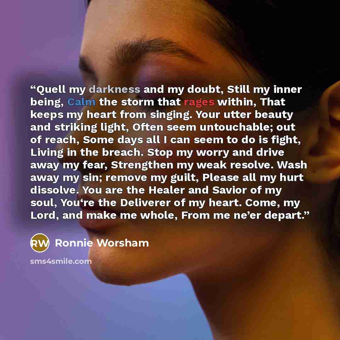 “Quell my darkness and my doubt, Still my inner being, Calm the storm that rages within, That keeps my heart from singing. Your utter beauty and striking light, Often seem untouchable; out of reach, Some days all I can seem to do is fight, Living in the breach. Stop my worry and drive away my fear…” quote by Ronnie Worsham