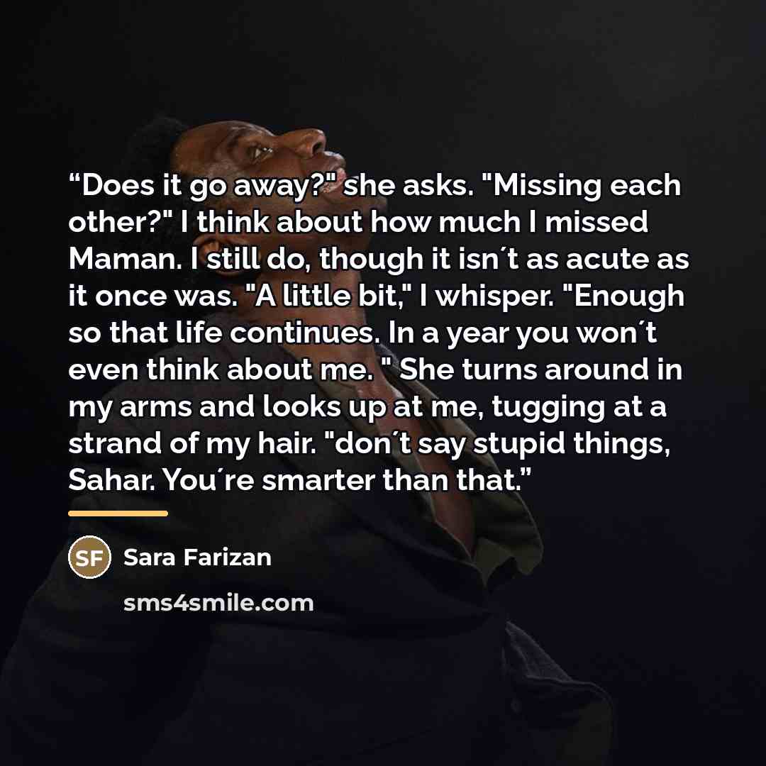 “Does it go away?" she asks. "Missing each other?" I think about how much I missed Maman. I still do, though it isn´t as acute as it once was. "A little bit," I whisper. "Enough so that life continues. In a year you won´t even think about me. " She turns around in my arms and looks up at me…” quote by Sara Farizan