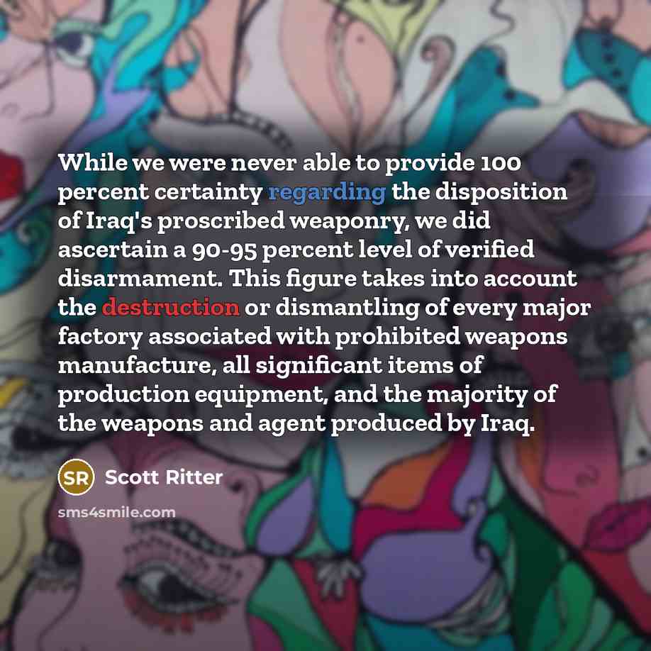 “While we were never able to provide 100 percent certainty regarding the disposition of Iraq's proscribed weaponry, we did ascertain a 90-95 percent level of verified disarmament. This figure takes into account the destruction or dismantling of every major factory associated with prohibited weapons…” quote by Scott Ritter