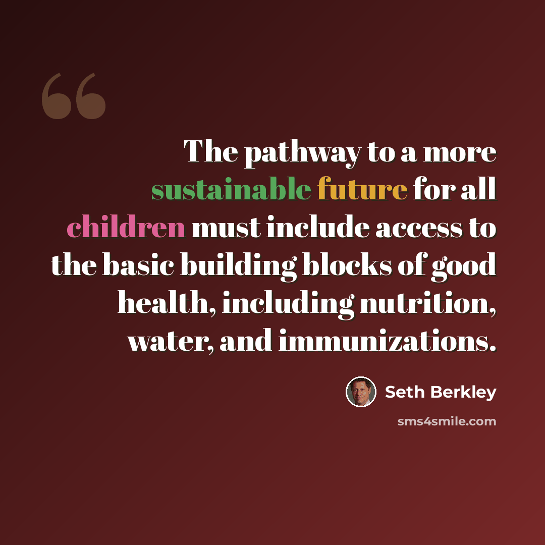 “The pathway to a more sustainable future for all children must include access to the basic building blocks of good health, including nutrition, water, and immunizations.” quote by Seth Berkley