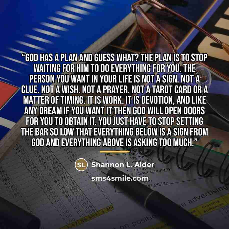 “God has a plan and guess what? The plan is to stop waiting for him to do everything for you. The person you want in your life is not a sign. Not a clue. Not a wish. Not a prayer. Not a tarot card or a matter of timing. It is work. It is devotion, and like any dream if you want it then God will…” quote by Shannon L. Alder
