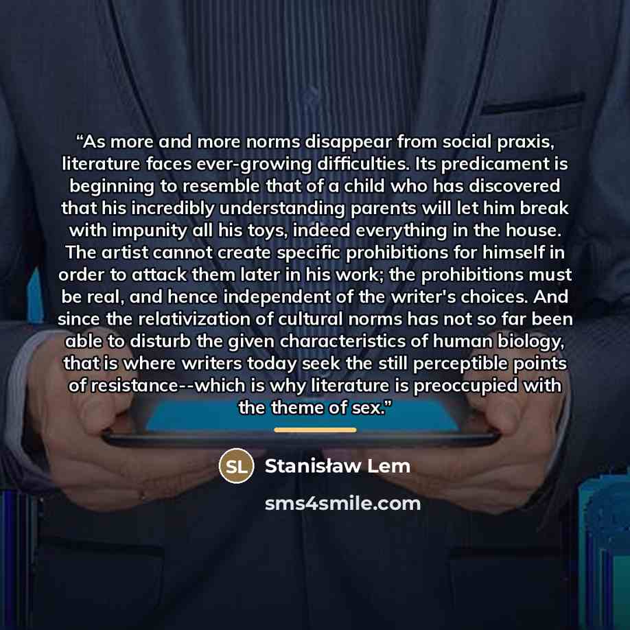“As more and more norms disappear from social praxis, literature faces ever-growing difficulties. Its predicament is beginning to resemble that of a child who has discovered that his incredibly understanding parents will let him break with impunity all his toys, indeed everything in the house. The…” quote by Stanisław Lem