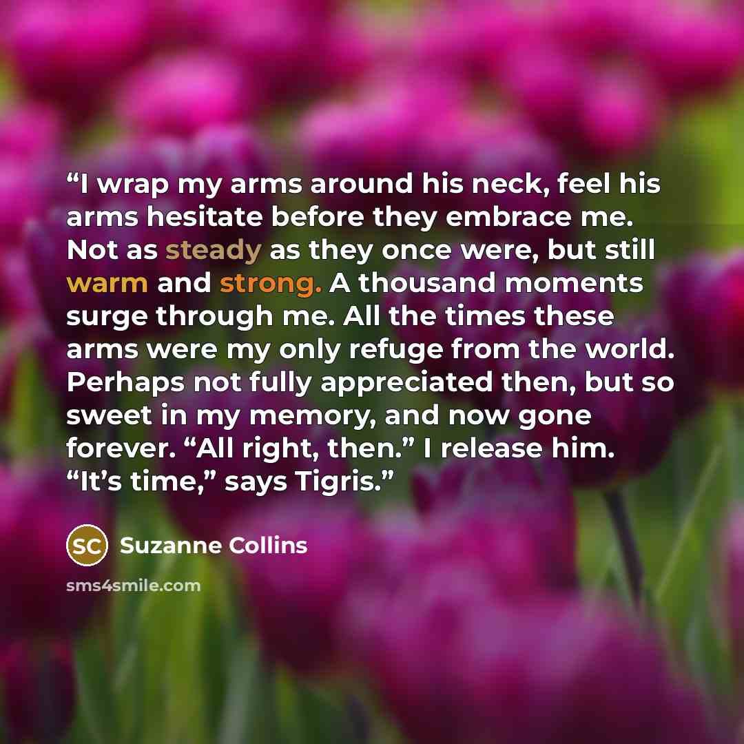 “I wrap my arms around his neck, feel his arms hesitate before they embrace me. Not as steady as they once were, but still warm and strong. A thousand moments surge through me. All the times these arms were my only refuge from the world. Perhaps not fully appreciated then, but so sweet in my…” quote by Suzanne Collins
