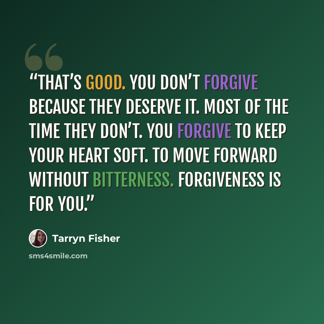 “That’s good. You don’t forgive because they deserve it. Most of the time they don’t. You forgive to keep your heart soft. To move forward without bitterness. Forgiveness is for you.” quote by Tarryn Fisher