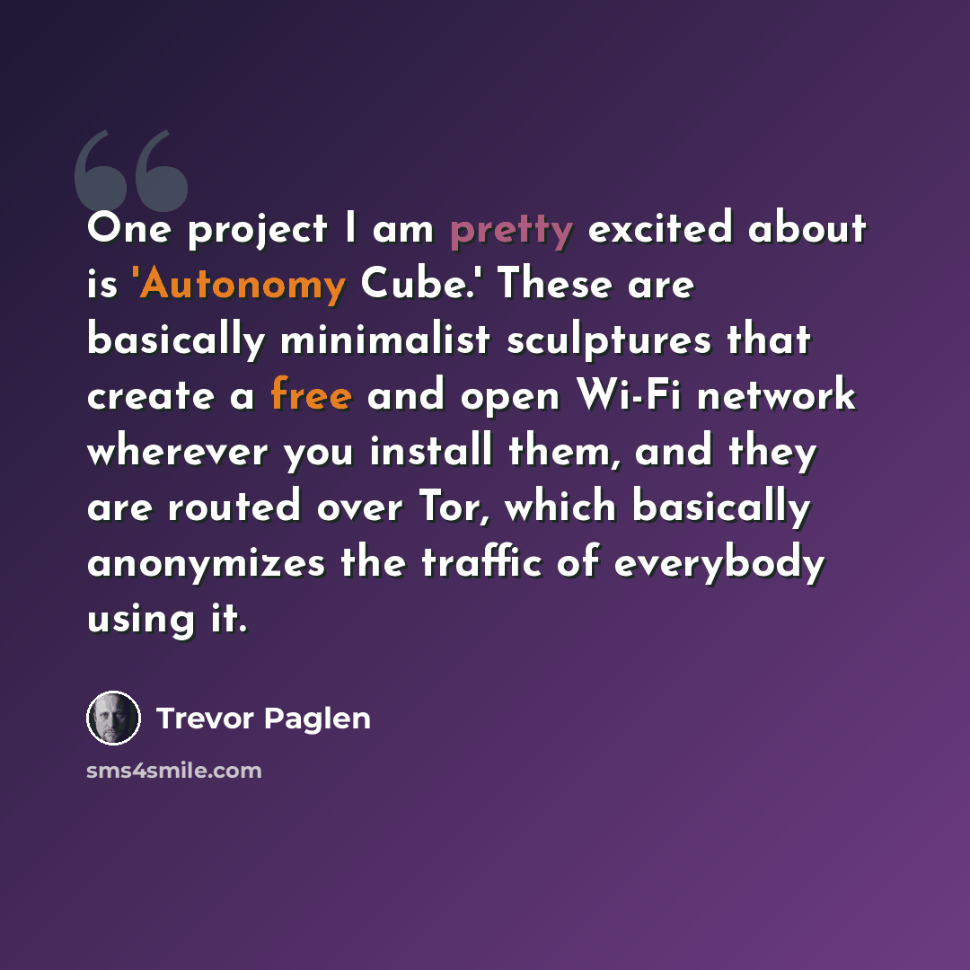 “One project I am pretty excited about is 'Autonomy Cube.' These are basically minimalist sculptures that create a free and open Wi-Fi network wherever you install them, and they are routed over Tor, which basically anonymizes the traffic of everybody using it.” quote by Trevor Paglen