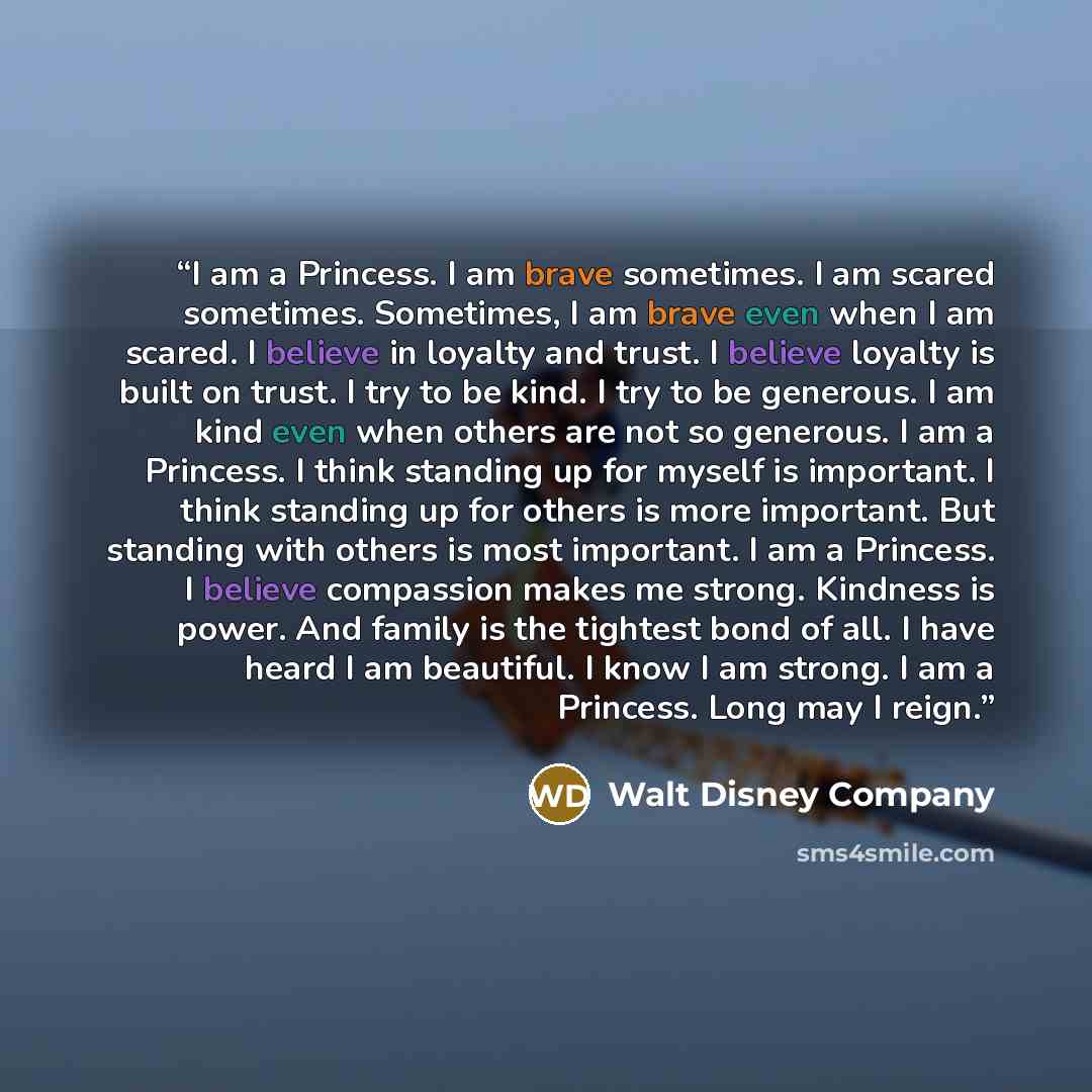 “I am a Princess. I am brave sometimes. I am scared sometimes. Sometimes, I am brave even when I am scared. I believe in loyalty and trust. I believe loyalty is built on trust. I try to be kind. I try to be generous. I am kind even when others are not so generous. I am a Princess. I think standing…” quote by Walt Disney Company