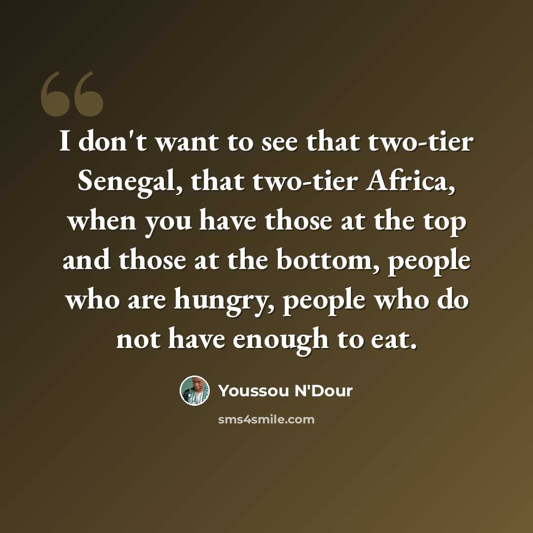 “I don't want to see that two-tier Senegal, that two-tier Africa, when you have those at the top and those at the bottom, people who are hungry, people who do not have enough to eat.” quote by Youssou N'Dour