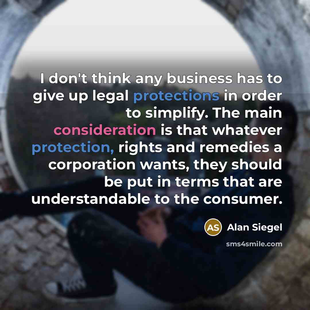 “I don't think any business has to give up legal protections in order to simplify. The main consideration is that whatever protection, rights and remedies a corporation wants, they should be put in terms that are understandable to the consumer.” quote by Alan Siegel