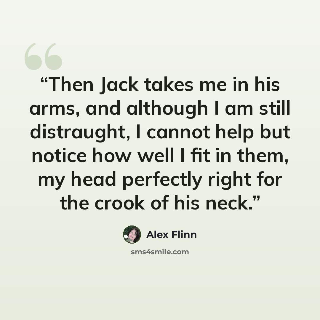 “Then Jack takes me in his arms, and although I am still distraught, I cannot help but notice how well I fit in them, my head perfectly right for the crook of his neck.” quote by Alex Flinn