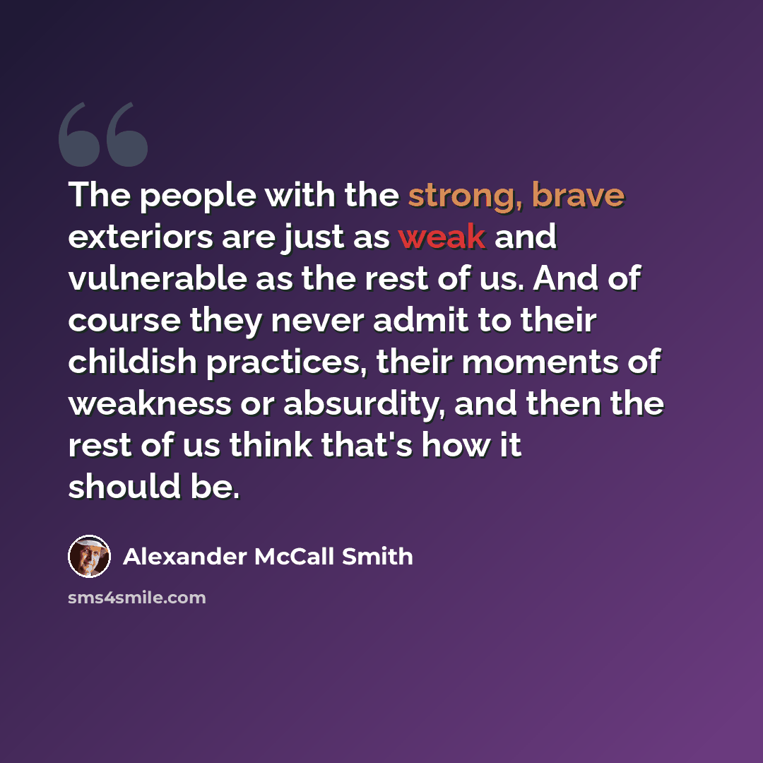 “The people with the strong, brave exteriors are just as weak and vulnerable as the rest of us. And of course they never admit to their childish practices, their moments of weakness or absurdity, and then the rest of us think that's how it should be.” quote by Alexander McCall Smith