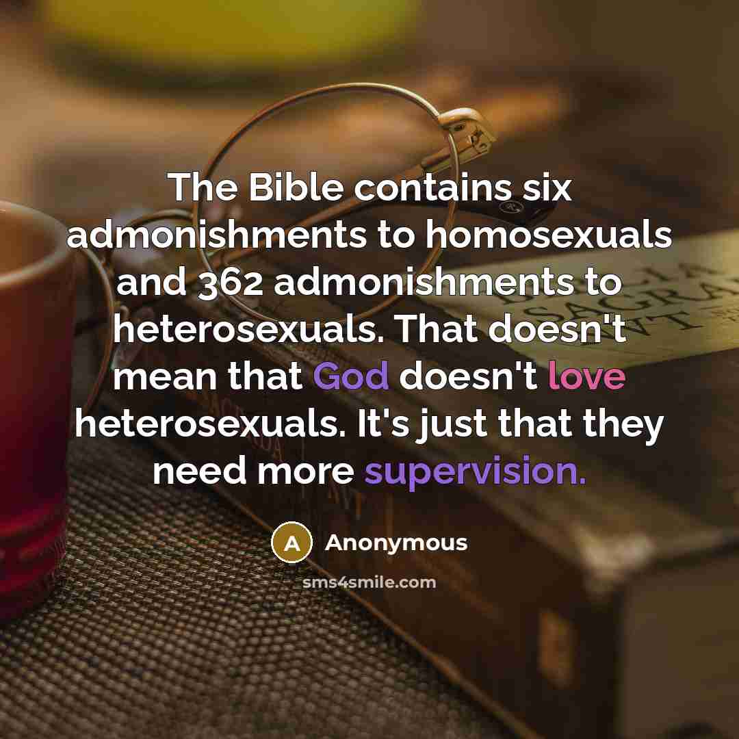 “The Bible contains six admonishments to homosexuals and 362 admonishments to heterosexuals. That doesn't mean that God doesn't love heterosexuals. It's just that they need more supervision.” quote by Anonymous