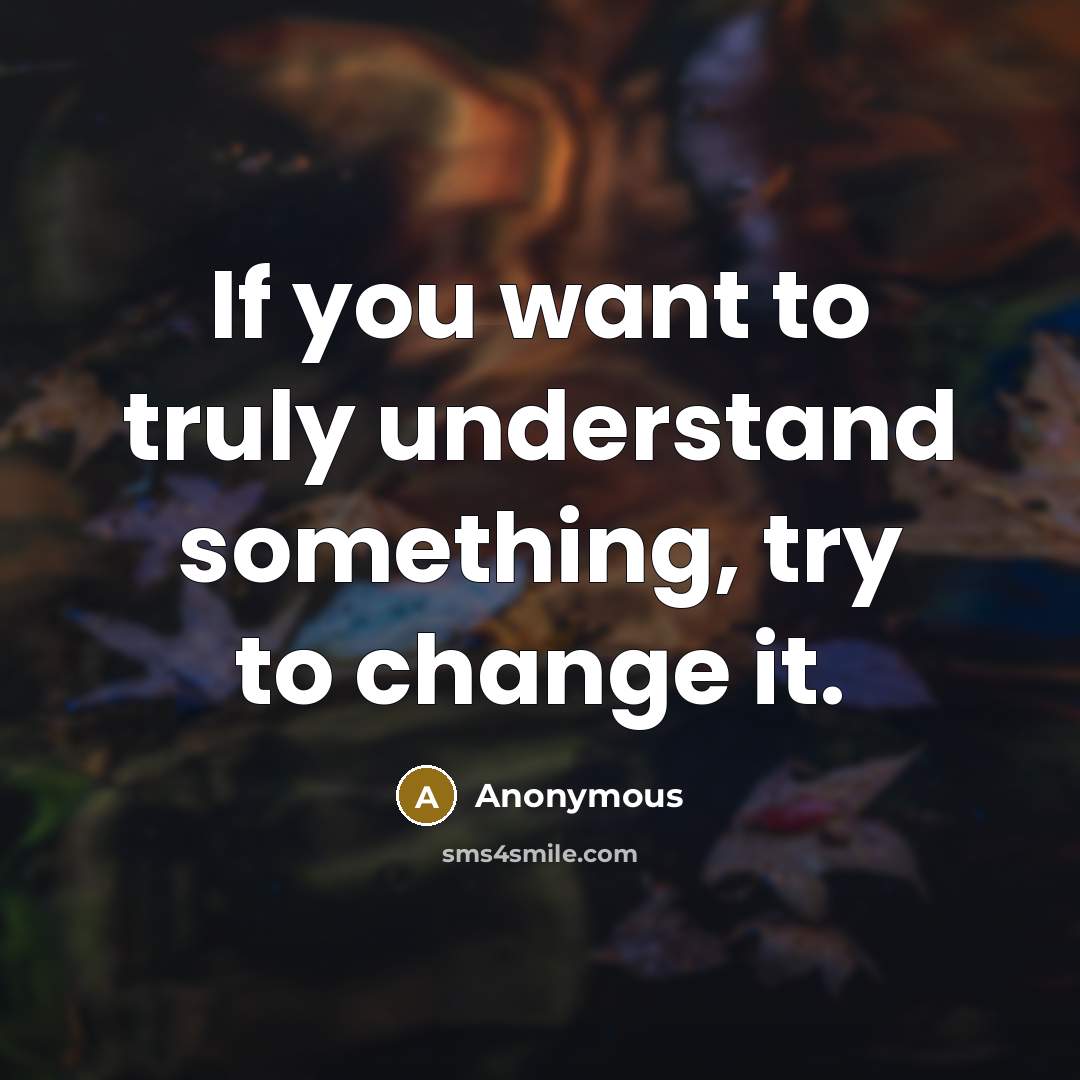 “If you want to truly understand something, try to change it.” quote by Anonymous