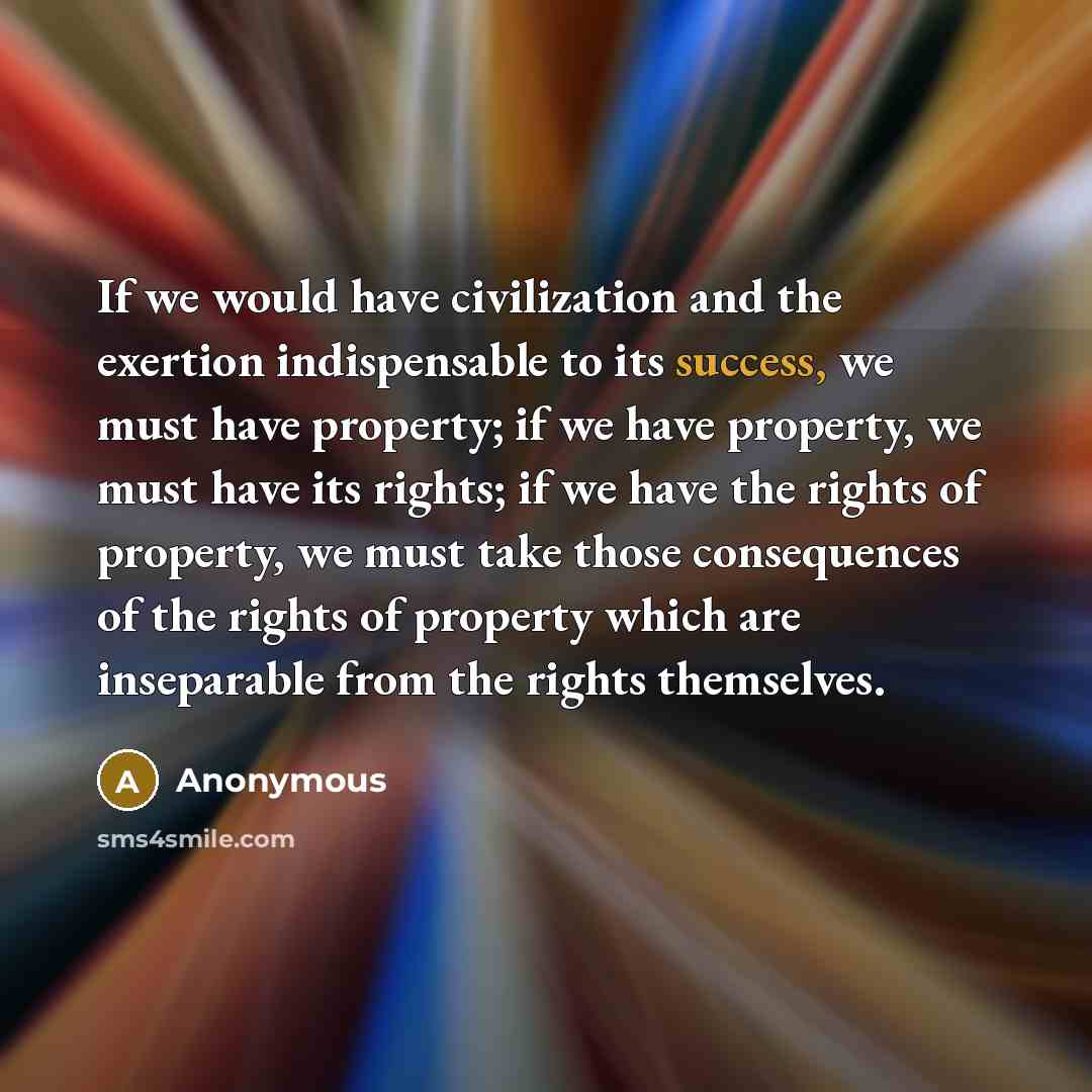 “If we would have civilization and the exertion indispensable to its success, we must have property; if we have property, we must have its rights; if we have the rights of property, we must take those consequences of the rights of property which are inseparable from the rights themselves.” quote by Anonymous