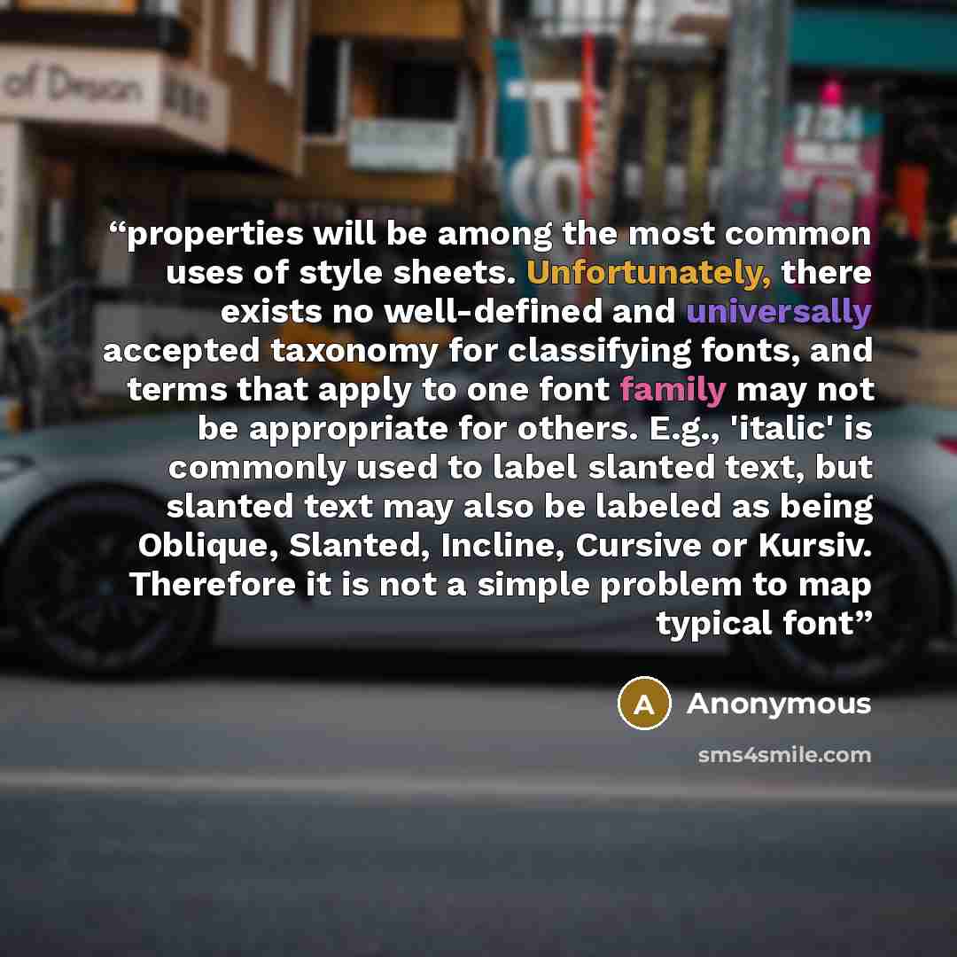 “properties will be among the most common uses of style sheets. Unfortunately, there exists no well-defined and universally accepted taxonomy for classifying fonts, and terms that apply to one font family may not be appropriate for others. E.g., 'italic' is commonly used to label slanted text, but…” quote by Anonymous