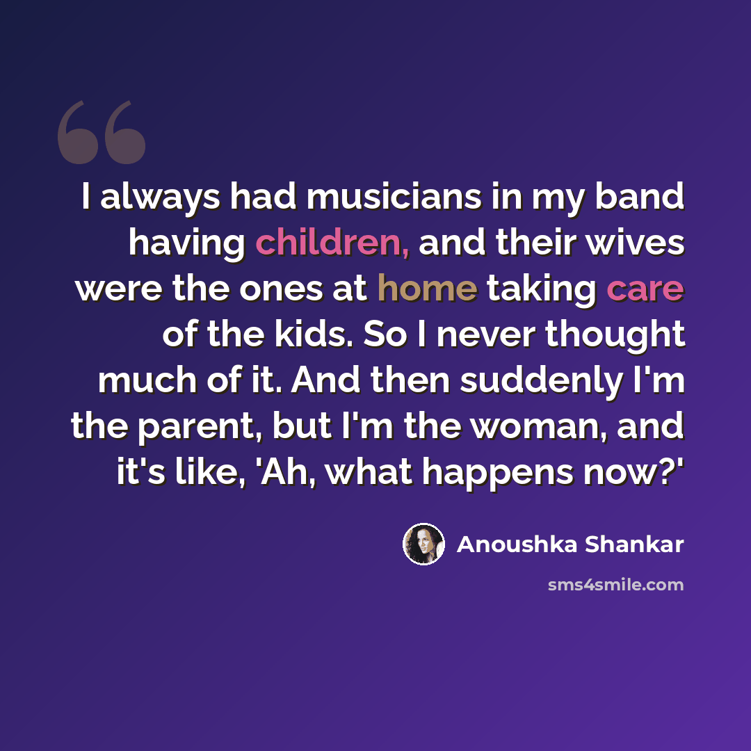 “I always had musicians in my band having children, and their wives were the ones at home taking care of the kids. So I never thought much of it. And then suddenly I'm the parent, but I'm the woman, and it's like, 'Ah, what happens now?'” quote by Anoushka Shankar