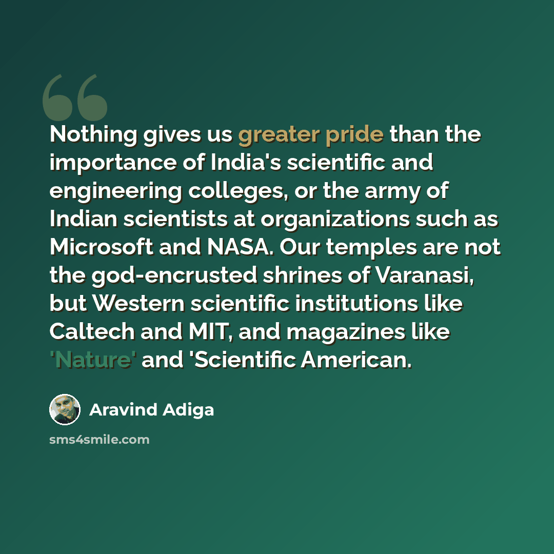 “Nothing gives us greater pride than the importance of India's scientific and engineering colleges, or the army of Indian scientists at organizations such as Microsoft and NASA. Our temples are not the god-encrusted shrines of Varanasi, but Western scientific institutions like Caltech and MIT, and…” quote by Aravind Adiga