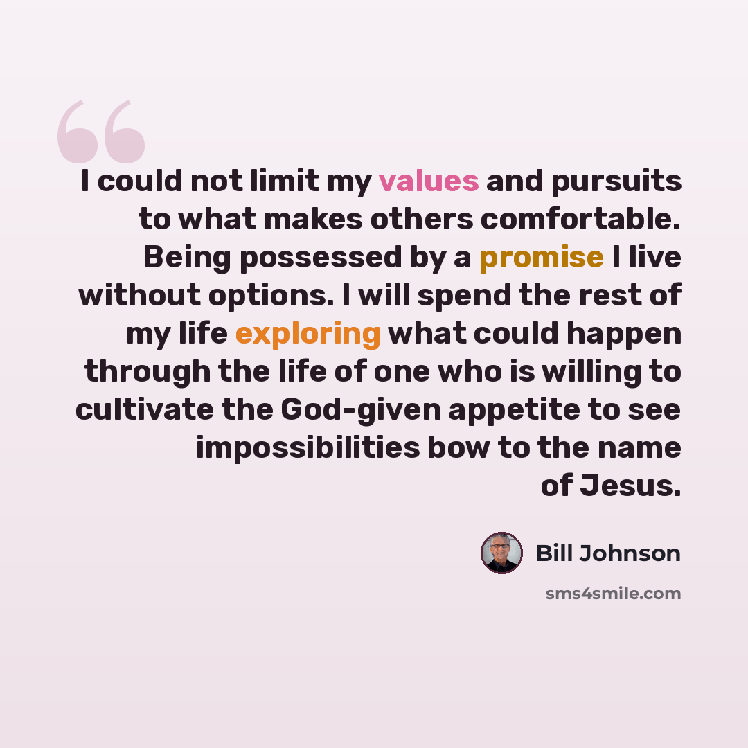“I could not limit my values and pursuits to what makes others comfortable. Being possessed by a promise I live without options. I will spend the rest of my life exploring what could happen through the life of one who is willing to cultivate the God-given appetite to see impossibilities bow to the…” quote by Bill Johnson