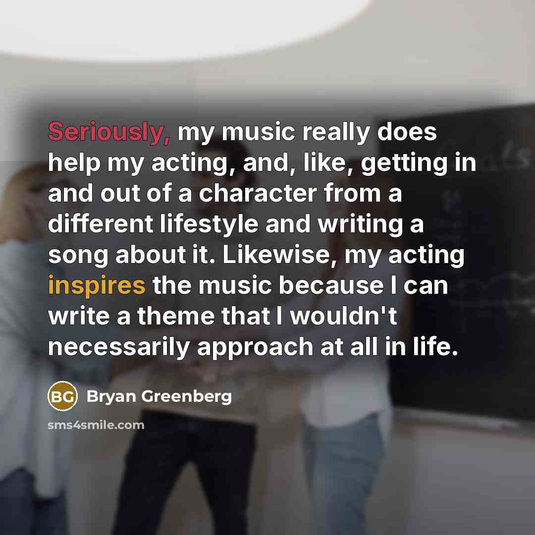 “Seriously, my music really does help my acting, and, like, getting in and out of a character from a different lifestyle and writing a song about it. Likewise, my acting inspires the music because I can write a theme that I wouldn't necessarily approach at all in life.” quote by Bryan Greenberg