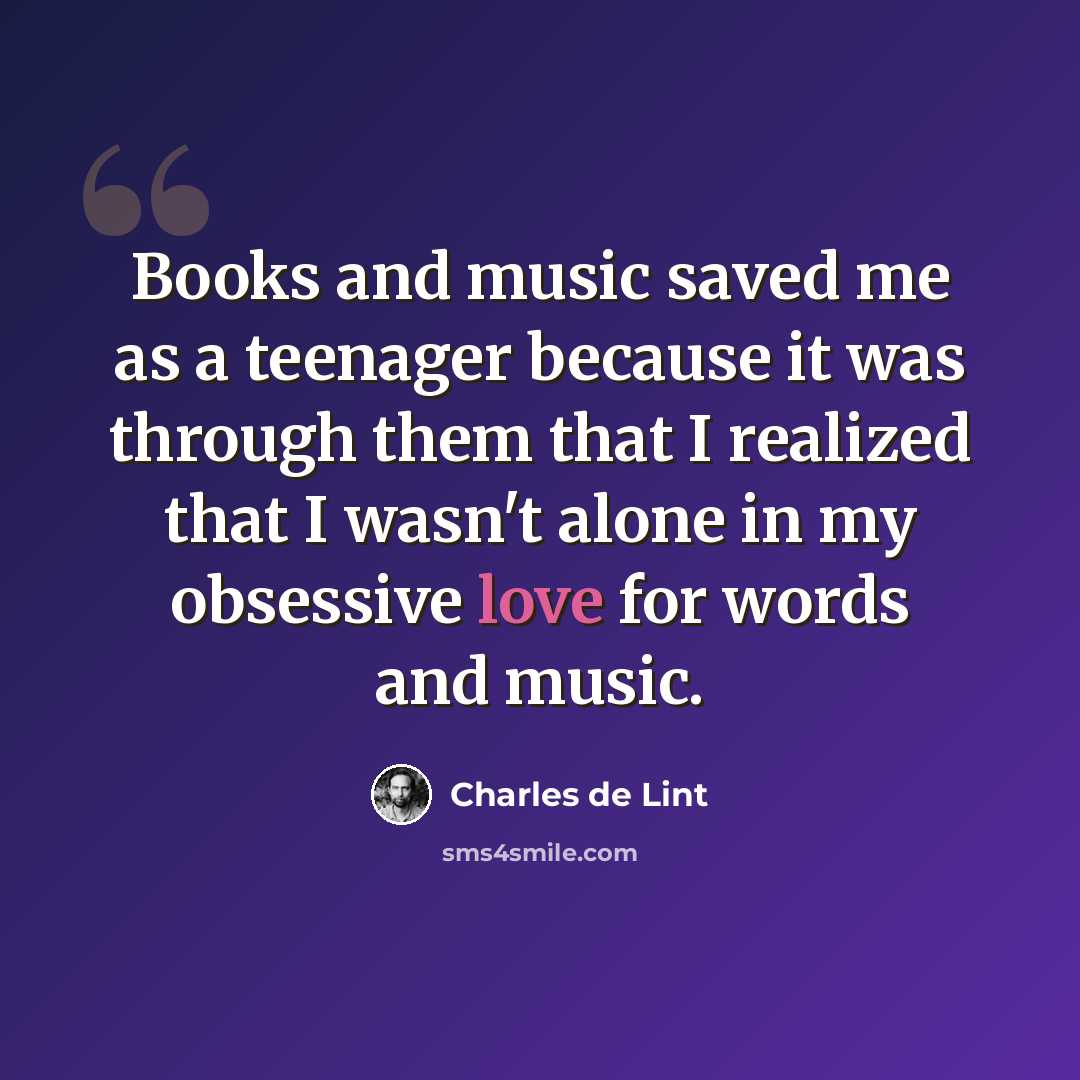 “Books and music saved me as a teenager because it was through them that I realized that I wasn't alone in my obsessive love for words and music.” quote by Charles de Lint