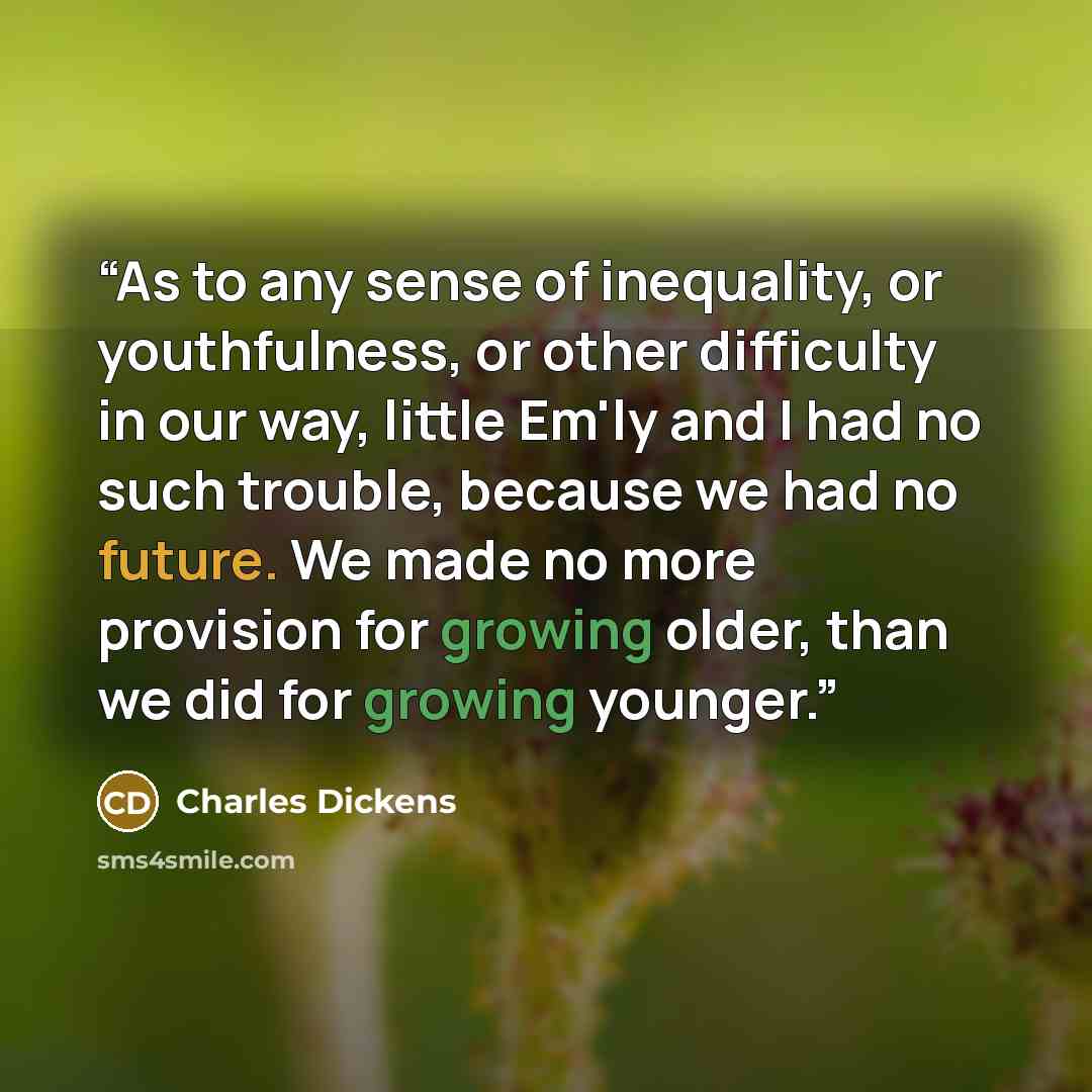 “As to any sense of inequality, or youthfulness, or other difficulty in our way, little Em'ly and I had no such trouble, because we had no future. We made no more provision for growing older, than we did for growing younger.” quote by Charles Dickens