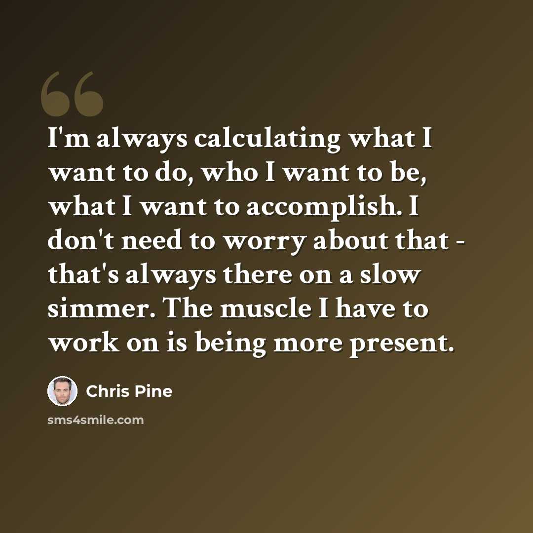 “I'm always calculating what I want to do, who I want to be, what I want to accomplish. I don't need to worry about that - that's always there on a slow simmer. The muscle I have to work on is being more present.” quote by Chris Pine