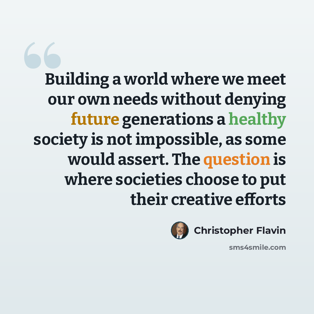 “Building a world where we meet our own needs without denying future generations a healthy society is not impossible, as some would assert. The question is where societies choose to put their creative efforts” quote by Christopher Flavin