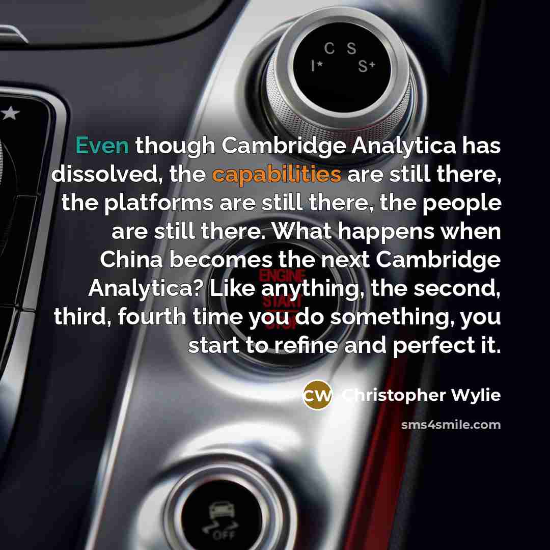 “Even though Cambridge Analytica has dissolved, the capabilities are still there, the platforms are still there, the people are still there. What happens when China becomes the next Cambridge Analytica? Like anything, the second, third, fourth time you do something, you start to refine and perfect…” quote by Christopher Wylie