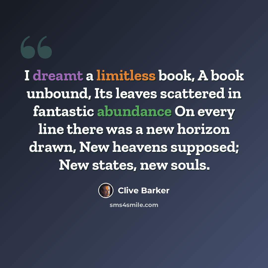 “I dreamt a limitless book, A book unbound, Its leaves scattered in fantastic abundance On every line there was a new horizon drawn, New heavens supposed; New states, new souls.” quote by Clive Barker
