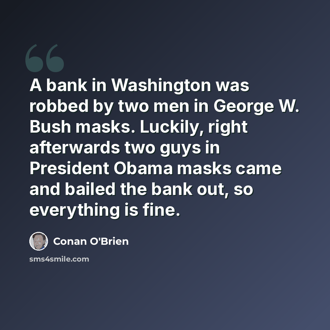 “A bank in Washington was robbed by two men in George W. Bush masks. Luckily, right afterwards two guys in President Obama masks came and bailed the bank out, so everything is fine.” quote by Conan O'Brien