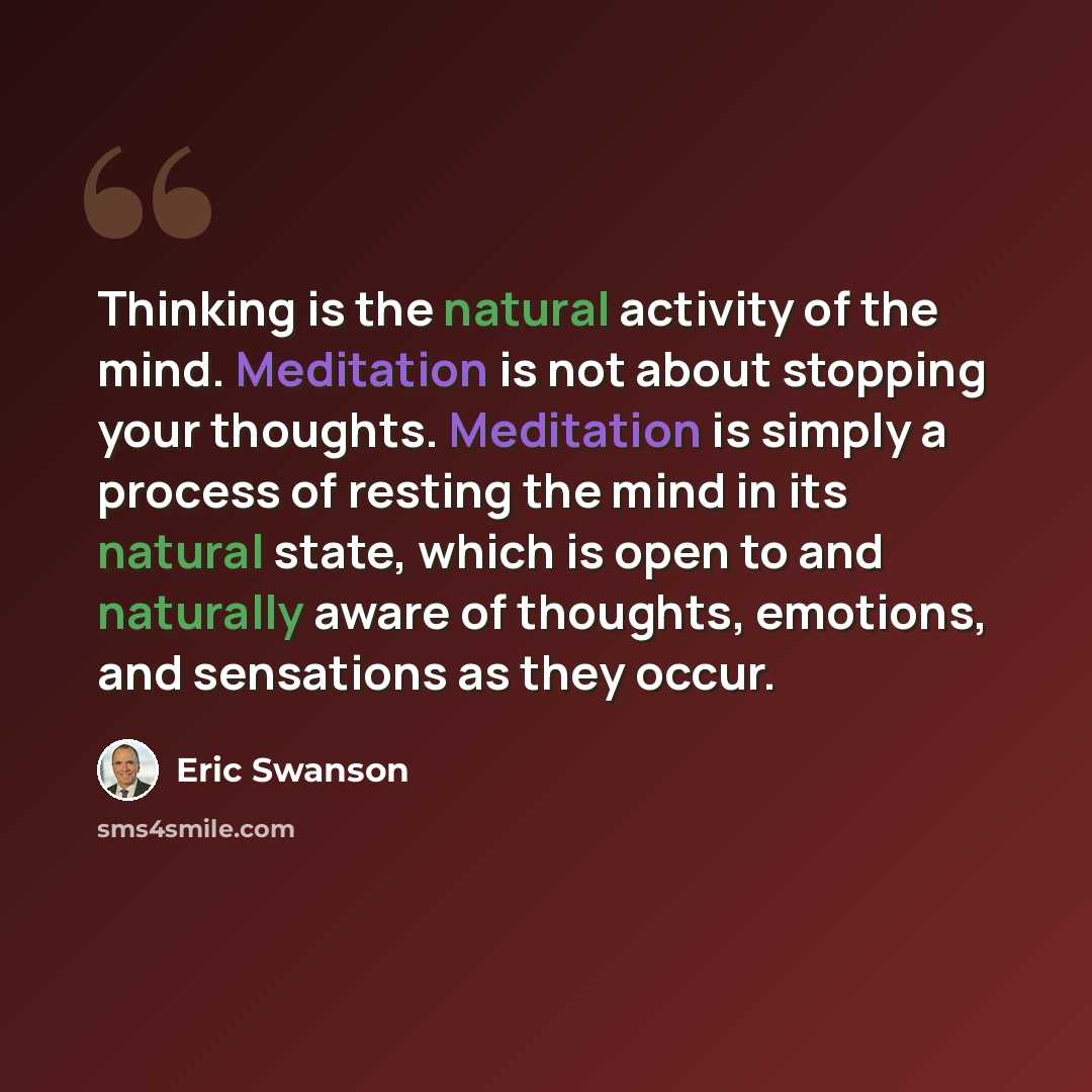 “Thinking is the natural activity of the mind. Meditation is not about stopping your thoughts. Meditation is simply a process of resting the mind in its natural state, which is open to and naturally aware of thoughts, emotions, and sensations as they occur.” quote by Eric Swanson