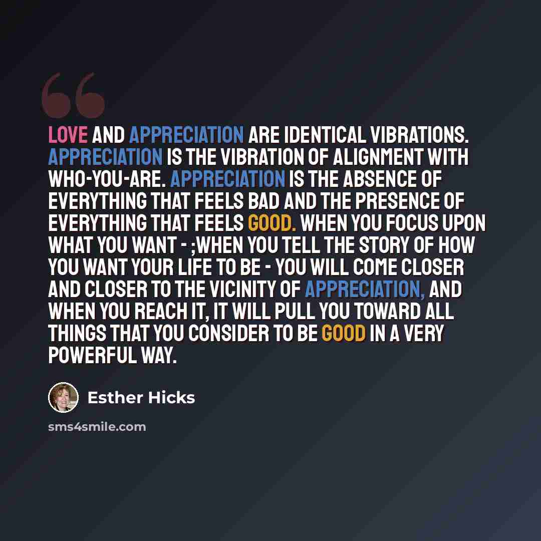 “Love and appreciation are identical vibrations. Appreciation is the vibration of alignment with who-you-are. Appreciation is the absence of everything that feels bad and the presence of everything that feels good. When you focus upon what you want - ;when you tell the story of how you want your…” quote by Esther Hicks