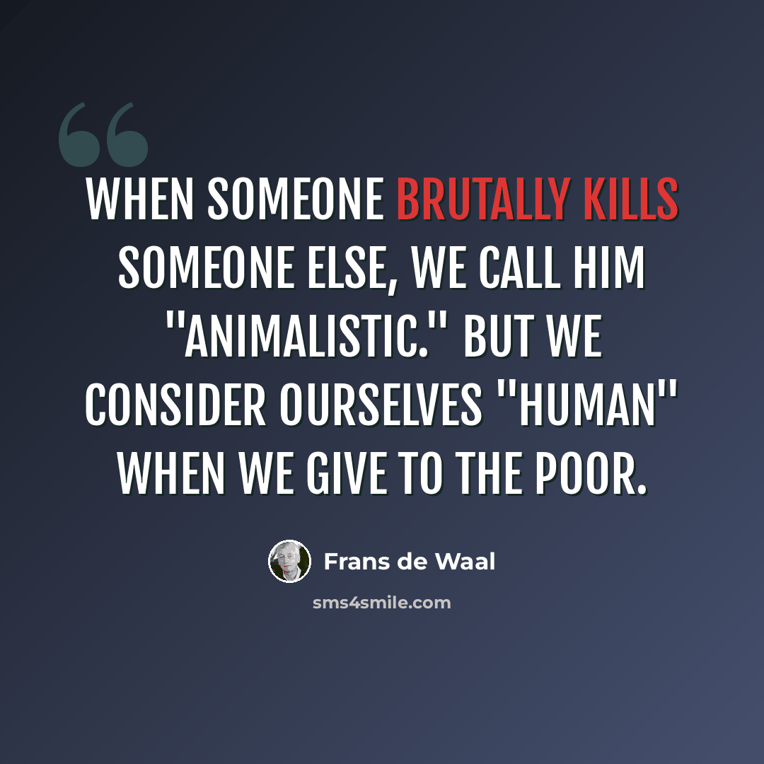 “When someone brutally kills someone else, we call him "animalistic." But we consider ourselves "human" when we give to the poor.” quote by Frans de Waal