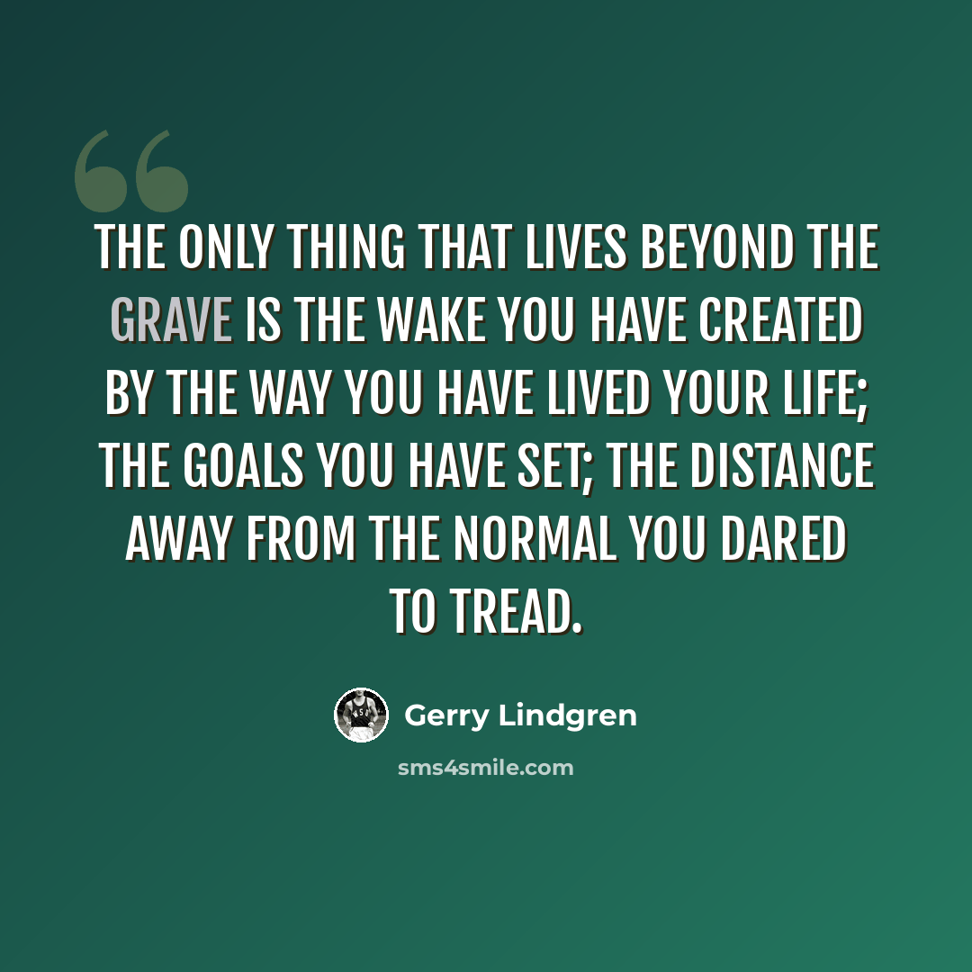 “The only thing that lives beyond the grave is the wake you have created by the way you have lived your life; the goals you have set; the distance away from the normal you dared to tread.” quote by Gerry Lindgren