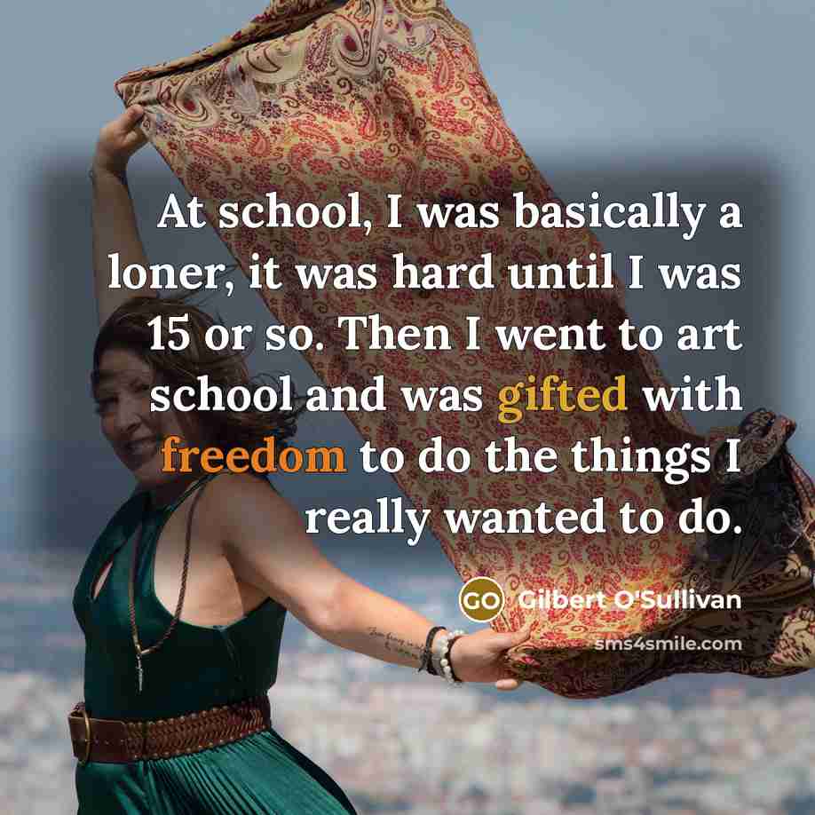 “At school, I was basically a loner, it was hard until I was 15 or so. Then I went to art school and was gifted with freedom to do the things I really wanted to do.” quote by Gilbert O'Sullivan