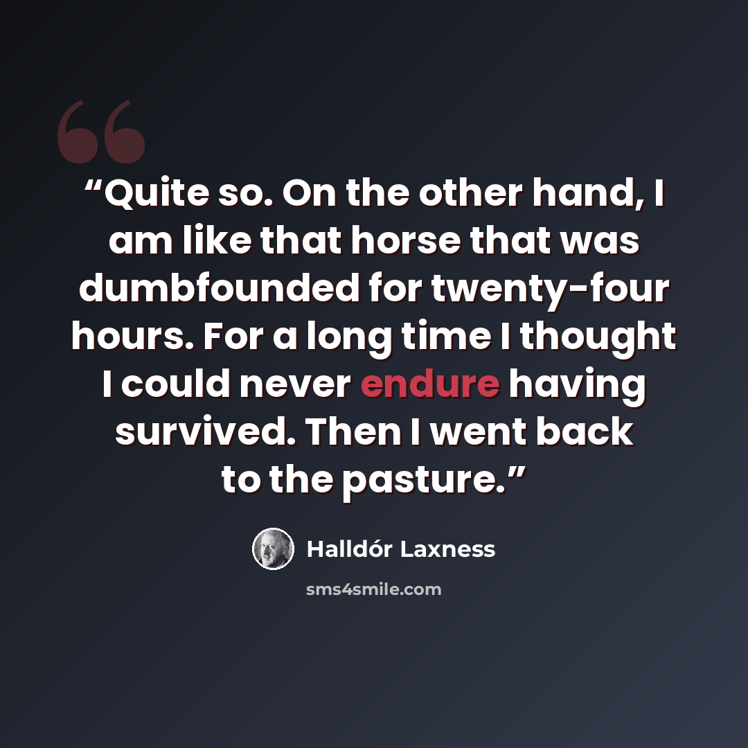 “Quite so. On the other hand, I am like that horse that was dumbfounded for twenty-four hours. For a long time I thought I could never endure having survived. Then I went back to the pasture.” quote by Halldor Laxness