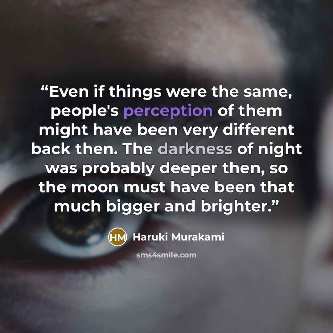 “Even if things were the same, people's perception of them might have been very different back then. The darkness of night was probably deeper then, so the moon must have been that much bigger and brighter.” quote by Haruki Murakami