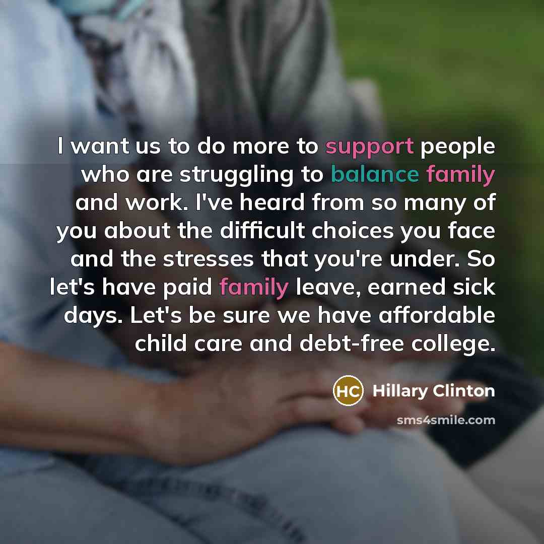 “I want us to do more to support people who are struggling to balance family and work. I've heard from so many of you about the difficult choices you face and the stresses that you're under. So let's have paid family leave, earned sick days. Let's be sure we have affordable child care and debt-free…” quote by Hillary Clinton