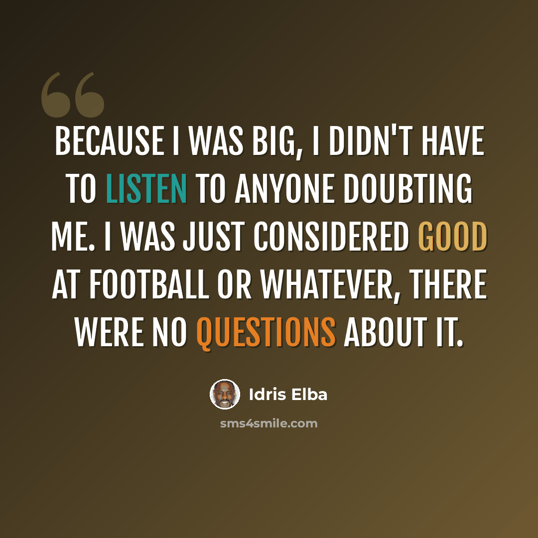 “Because I was big, I didn't have to listen to anyone doubting me. I was just considered good at football or whatever, there were no questions about it.” quote by Idris Elba