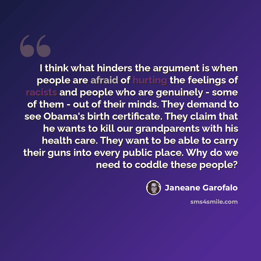 “I think what hinders the argument is when people are afraid of hurting the feelings of racists and people who are genuinely - some of them - out of their minds. They demand to see Obama's birth certificate. They claim that he wants to kill our grandparents with his health care. They want to be…” quote by Janeane Garofalo
