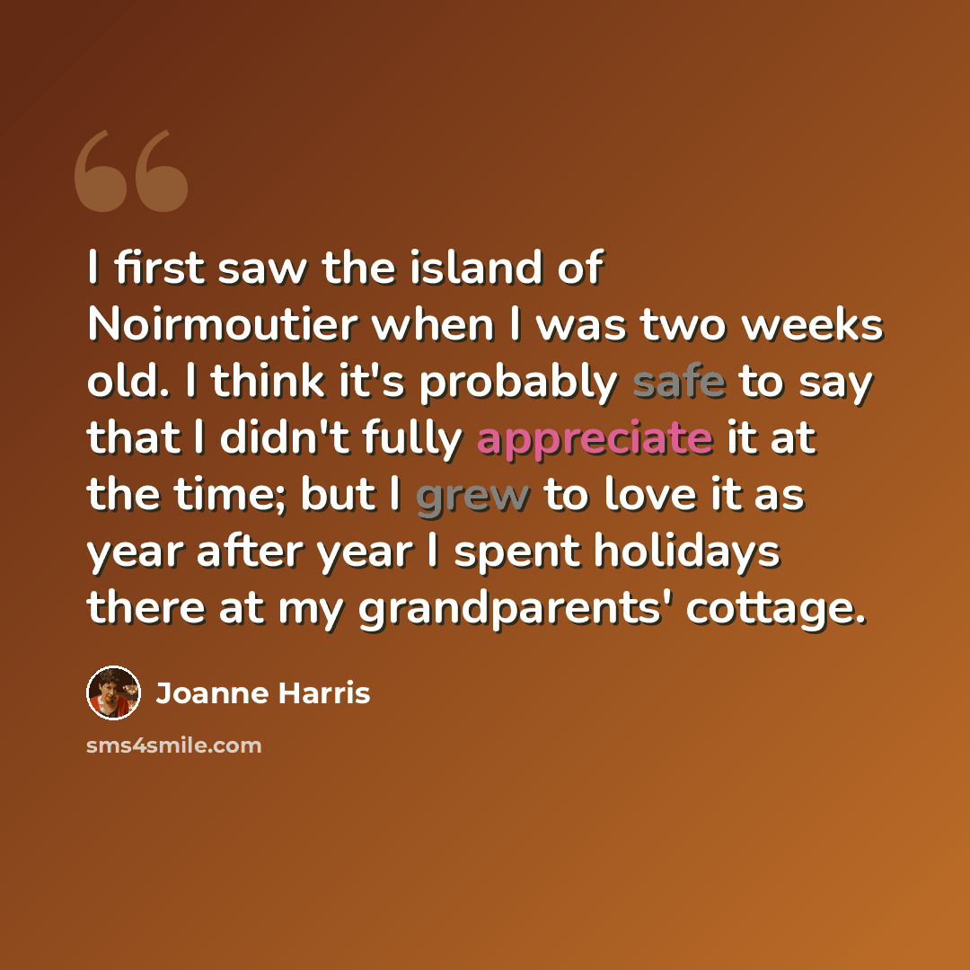 “I first saw the island of Noirmoutier when I was two weeks old. I think it's probably safe to say that I didn't fully appreciate it at the time; but I grew to love it as year after year I spent holidays there at my grandparents' cottage.” quote by Joanne Harris