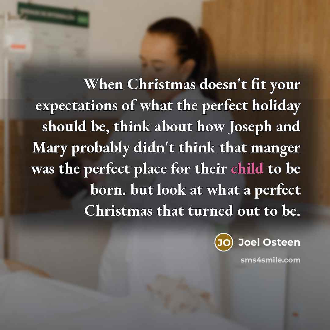 “When Christmas doesn't fit your expectations of what the perfect holiday should be, think about how Joseph and Mary probably didn't think that manger was the perfect place for their child to be born. but look at what a perfect Christmas that turned out to be.” quote by Joel Osteen